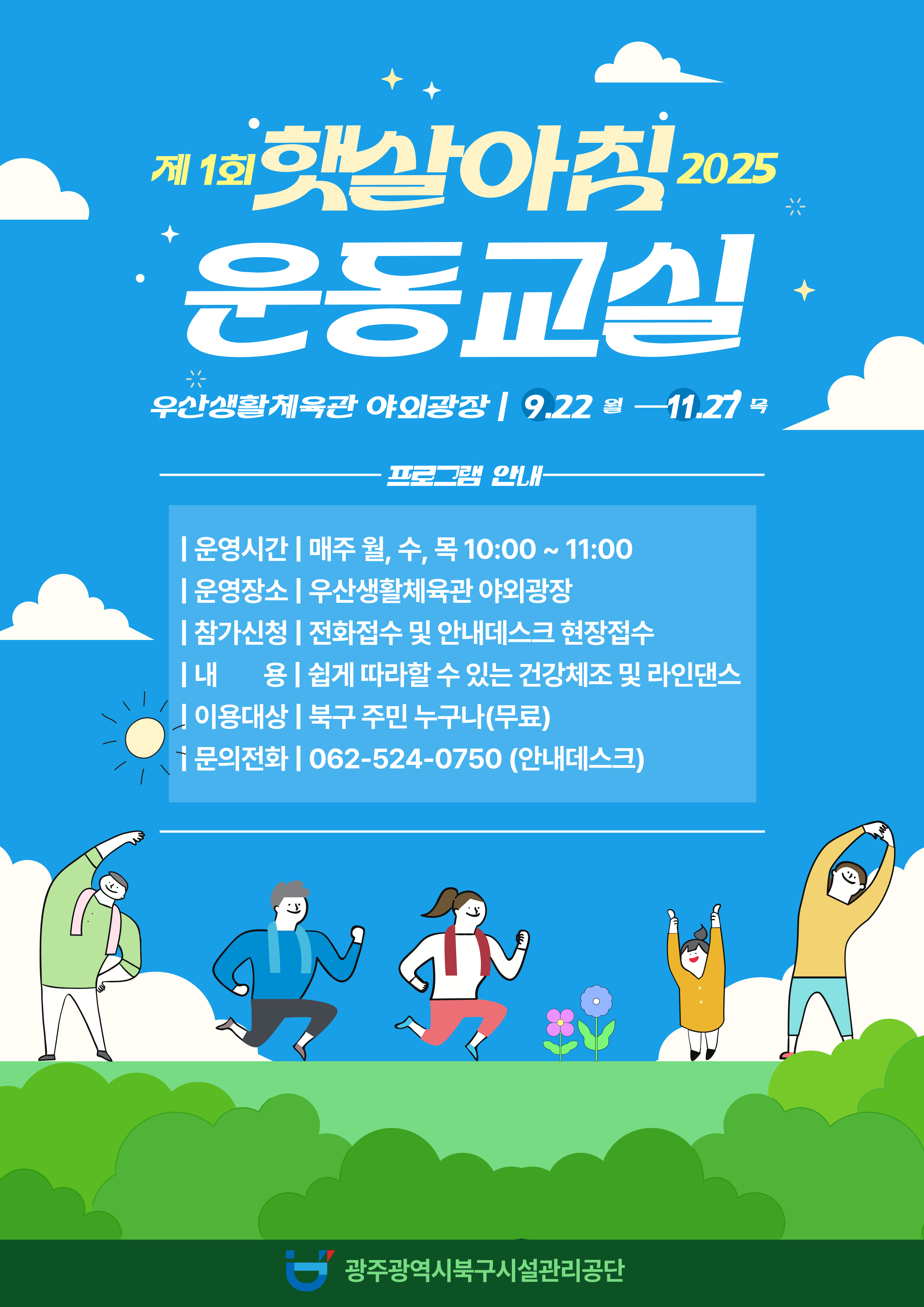☆ 2025년 햇살아침 운동교실(무료) 운영 ☆❍ 운영기간 : 2025. 9. 22.(월) ~ 11. 27.(목) 월, 수, 목 10:00 ~ 11:00  ※ 기상상황에 따라 탄력적으로 운영❍ 장      소 : 우산생활체육관 야외광장❍ 내      용 : 쉽게 따라할 수 있는 건강체조 및 라인댄스❍ 강 습 료 : 무료❍ 대      상 : 북구 주민 누구나❍ 모집인원 : 선착순 20명❍ 문의전화 : 062-524-0750(안내데스크)❍ 신청방법 : 전화접수 및 안내데스크 현장접수