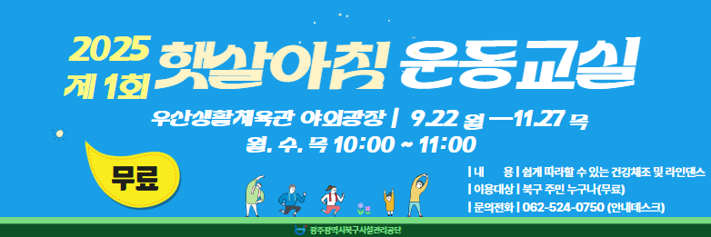 ☆ 2025년 햇살아침 운동교실(무료) 운영 ☆❍ 운영기간 : 2025. 9. 22.(월) ~ 11. 27.(목) 월, 수, 목 10:00 ~ 11:00  ※ 기상상황에 따라 탄력적으로 운영❍ 장      소 : 우산생활체육관 야외광장❍ 내      용 : 쉽게 따라할 수 있는 건강체조 및 라인댄스❍ 강 습 료 : 무료❍ 대      상 : 북구 주민 누구나❍ 모집인원 : 선착순 20명❍ 문의전화 : 062-524-0750(안내데스크)❍ 신청방법 : 전화접수 및 안내데스크 현장접수